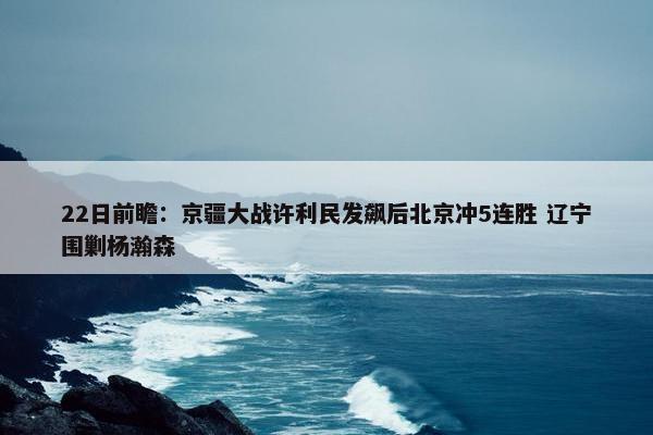 22日前瞻：京疆大战许利民发飙后北京冲5连胜 辽宁围剿杨瀚森