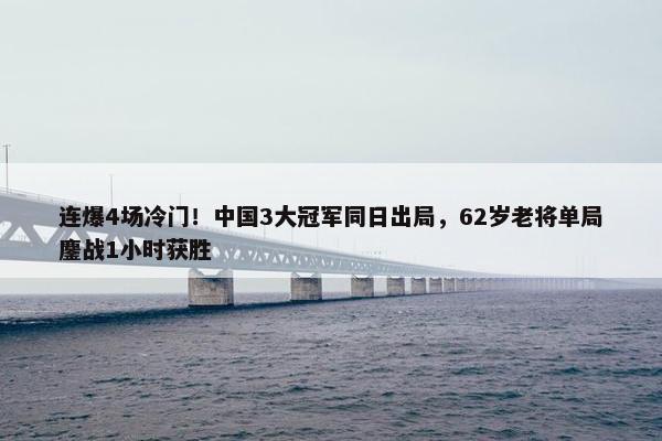 连爆4场冷门！中国3大冠军同日出局，62岁老将单局鏖战1小时获胜