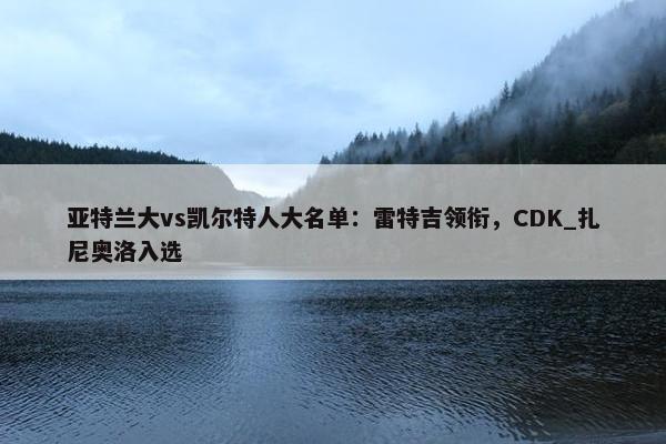 亚特兰大vs凯尔特人大名单：雷特吉领衔，CDK_扎尼奥洛入选