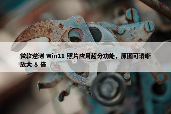 微软邀测 Win11 照片应用超分功能，原图可清晰放大 8 倍