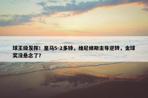 球王级发挥！皇马5-2多特，维尼修斯主导逆转，金球奖没悬念了？