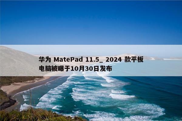 华为 MatePad 11.5_ 2024 款平板电脑被曝于10月30日发布