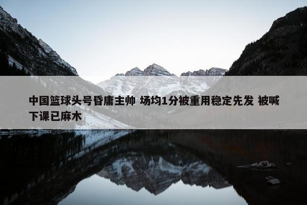 中国篮球头号昏庸主帅 场均1分被重用稳定先发 被喊下课已麻木