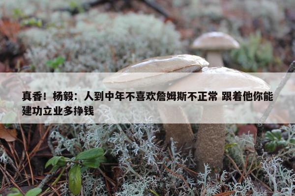 真香！杨毅：人到中年不喜欢詹姆斯不正常 跟着他你能建功立业多挣钱