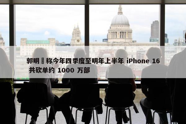 郭明錤称今年四季度至明年上半年 iPhone 16 共砍单约 1000 万部