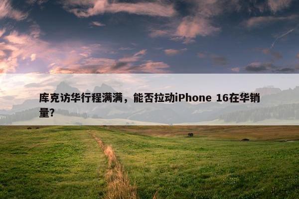 库克访华行程满满，能否拉动iPhone 16在华销量？