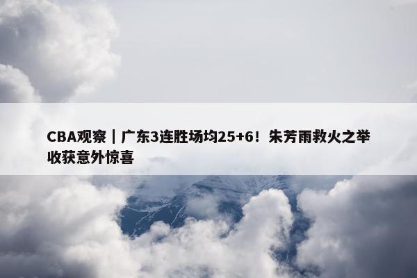 CBA观察｜广东3连胜场均25+6！朱芳雨救火之举收获意外惊喜