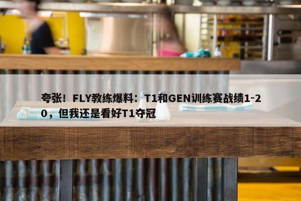 夸张！FLY教练爆料：T1和GEN训练赛战绩1-20，但我还是看好T1夺冠