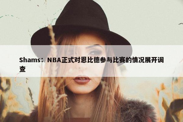 Shams：NBA正式对恩比德参与比赛的情况展开调查