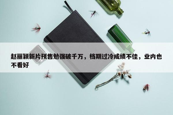 赵丽颖新片预售勉强破千万，档期过冷成绩不佳，业内也不看好