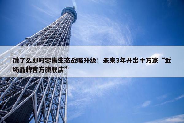 饿了么即时零售生态战略升级：未来3年开出十万家“近场品牌官方旗舰店”