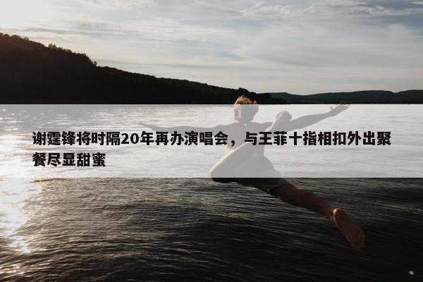 谢霆锋将时隔20年再办演唱会，与王菲十指相扣外出聚餐尽显甜蜜