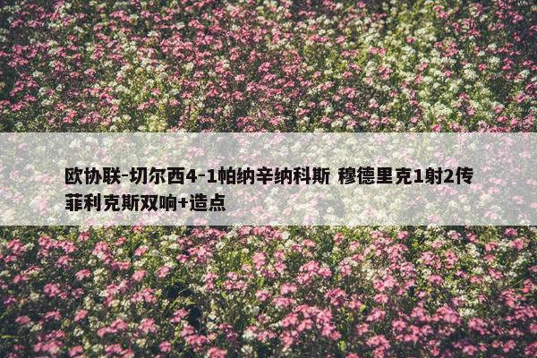 欧协联-切尔西4-1帕纳辛纳科斯 穆德里克1射2传菲利克斯双响+造点