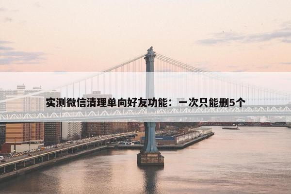 实测微信清理单向好友功能：一次只能删5个