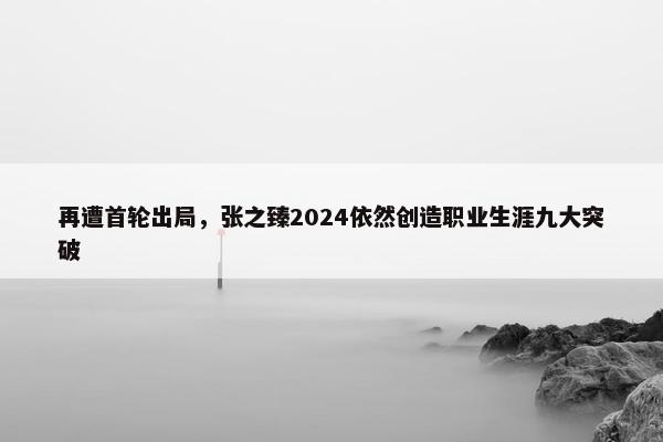 再遭首轮出局，张之臻2024依然创造职业生涯九大突破