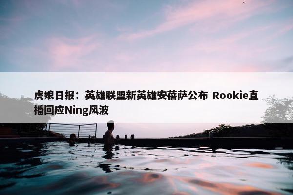 虎娘日报：英雄联盟新英雄安蓓萨公布 Rookie直播回应Ning风波