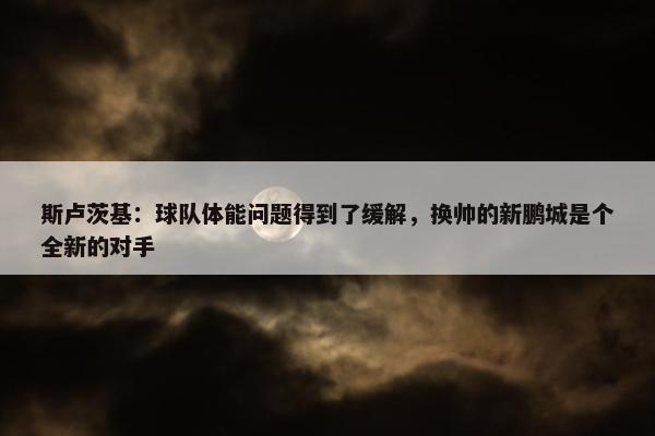 斯卢茨基：球队体能问题得到了缓解，换帅的新鹏城是个全新的对手