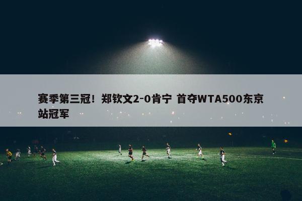 赛季第三冠！郑钦文2-0肯宁 首夺WTA500东京站冠军