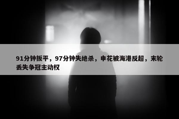 91分钟扳平，97分钟失绝杀，申花被海港反超，末轮丢失争冠主动权