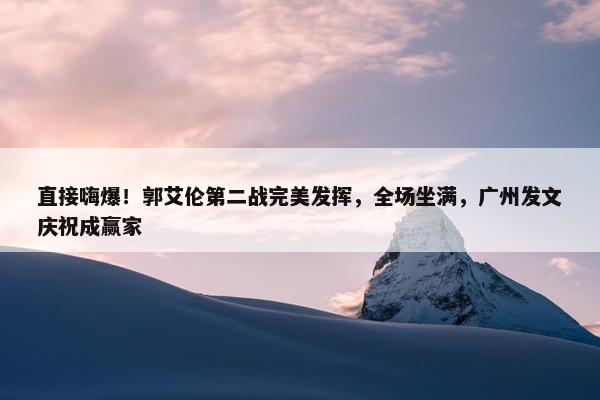 直接嗨爆！郭艾伦第二战完美发挥，全场坐满，广州发文庆祝成赢家