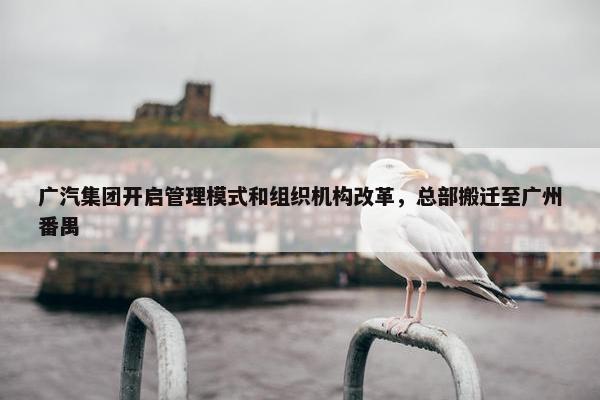 广汽集团开启管理模式和组织机构改革，总部搬迁至广州番禺