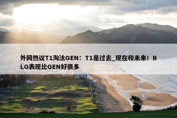 外网热议T1淘汰GEN：T1是过去_现在和未来！BLG表现比GEN好很多