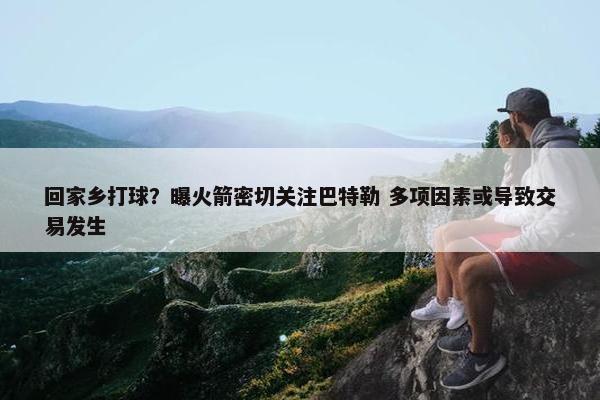 回家乡打球？曝火箭密切关注巴特勒 多项因素或导致交易发生