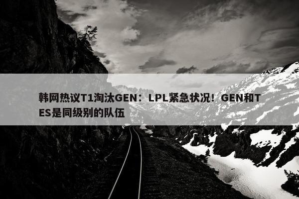 韩网热议T1淘汰GEN：LPL紧急状况！GEN和TES是同级别的队伍