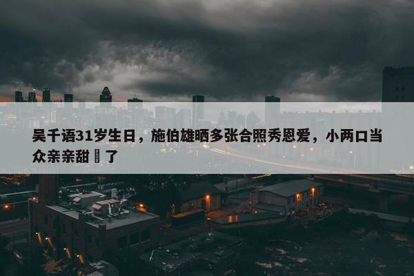 吴千语31岁生日，施伯雄晒多张合照秀恩爱，小两口当众亲亲甜齁了