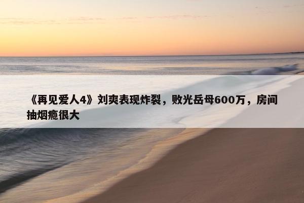 《再见爱人4》刘爽表现炸裂，败光岳母600万，房间抽烟瘾很大