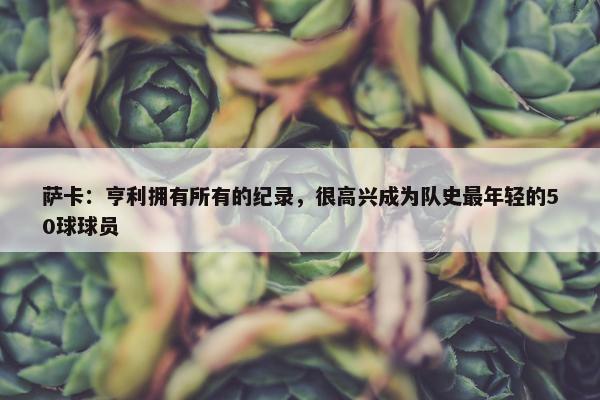 萨卡：亨利拥有所有的纪录，很高兴成为队史最年轻的50球球员