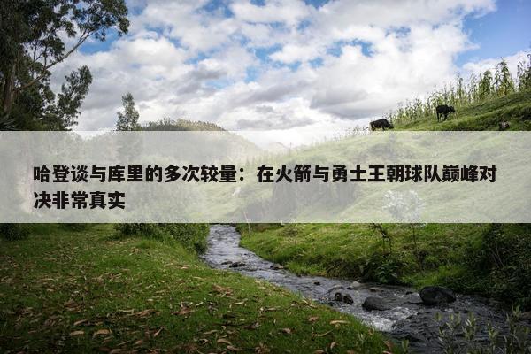 哈登谈与库里的多次较量：在火箭与勇士王朝球队巅峰对决非常真实