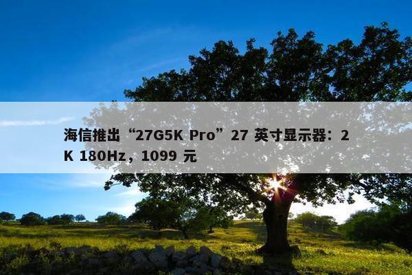 海信推出“27G5K Pro”27 英寸显示器：2K 180Hz，1099 元