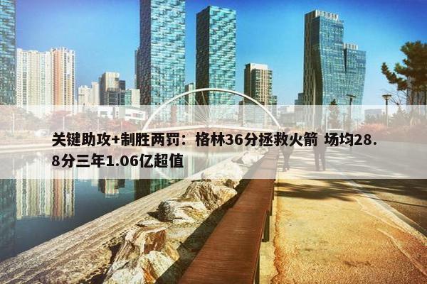 关键助攻+制胜两罚：格林36分拯救火箭 场均28.8分三年1.06亿超值