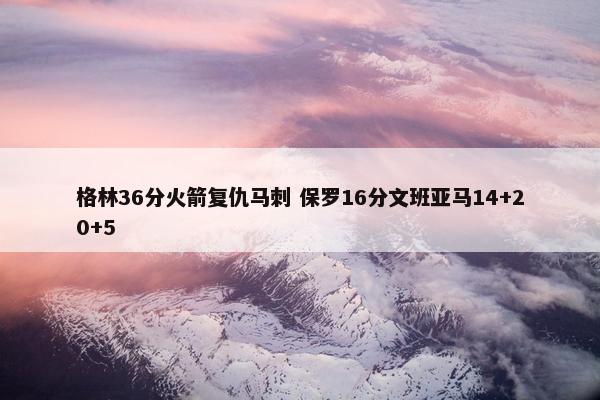 格林36分火箭复仇马刺 保罗16分文班亚马14+20+5