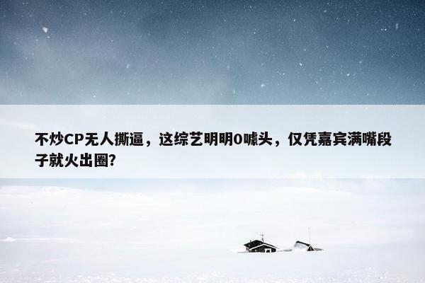 不炒CP无人撕逼，这综艺明明0噱头，仅凭嘉宾满嘴段子就火出圈？