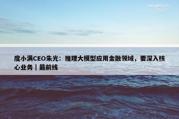 度小满CEO朱光：推理大模型应用金融领域，要深入核心业务｜最前线