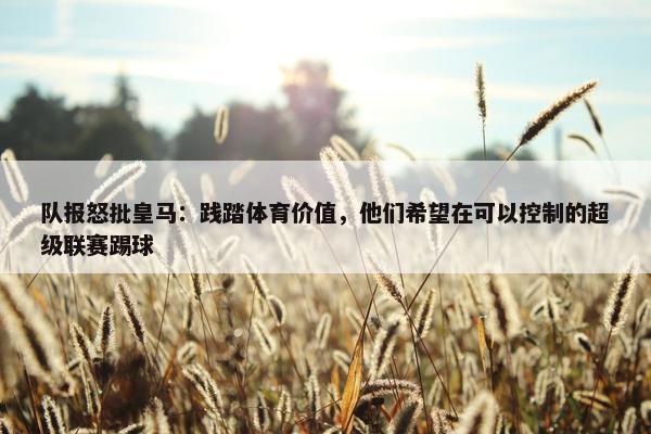 队报怒批皇马：践踏体育价值，他们希望在可以控制的超级联赛踢球