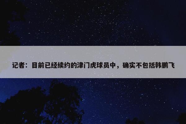 记者：目前已经续约的津门虎球员中，确实不包括韩鹏飞