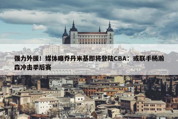 强力外援！媒体曝乔丹米基即将登陆CBA：或联手杨瀚森冲击季后赛