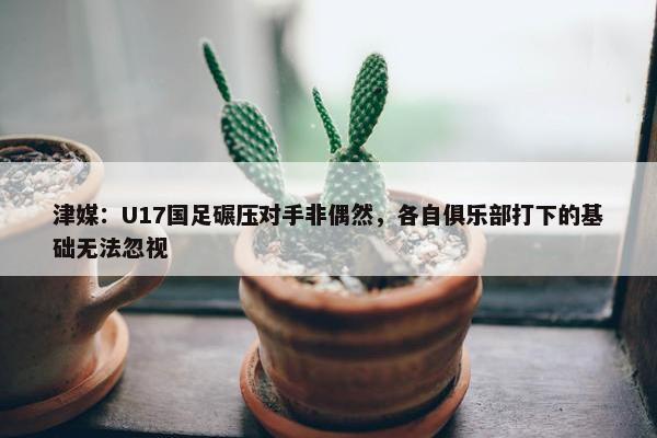 津媒：U17国足碾压对手非偶然，各自俱乐部打下的基础无法忽视