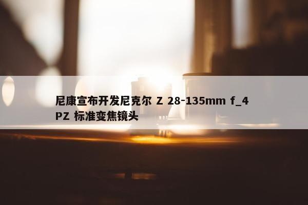 尼康宣布开发尼克尔 Z 28-135mm f_4 PZ 标准变焦镜头