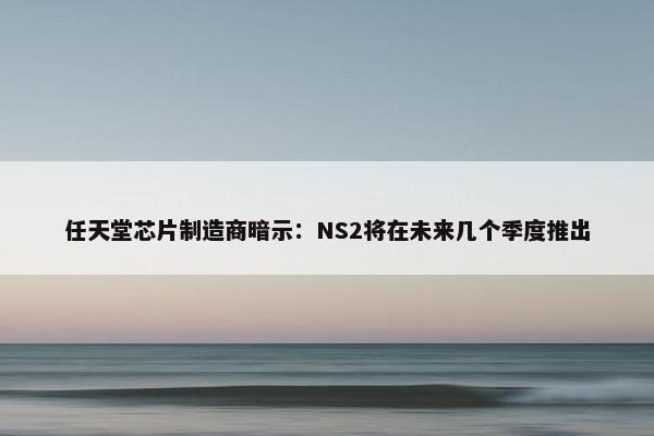 任天堂芯片制造商暗示：NS2将在未来几个季度推出