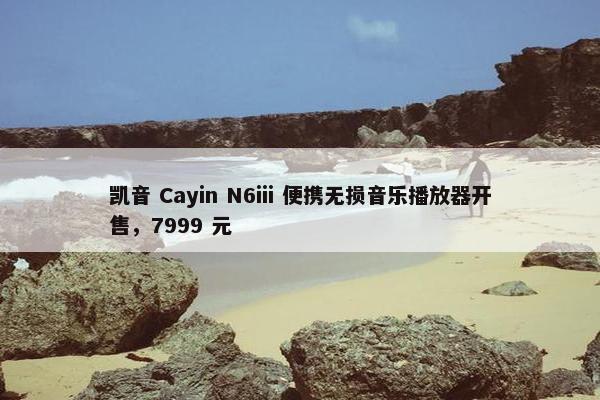 凯音 Cayin N6iii 便携无损音乐播放器开售，7999 元