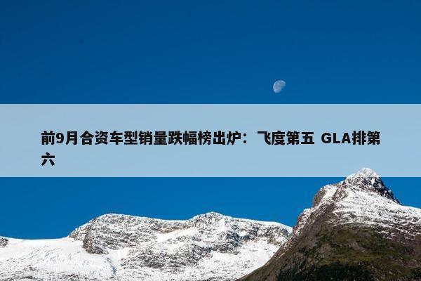 前9月合资车型销量跌幅榜出炉：飞度第五 GLA排第六