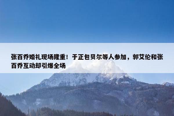 张百乔婚礼现场隆重！于正包贝尔等人参加，郭艾伦和张百乔互动却引爆全场