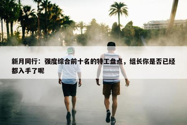 新月同行：强度综合前十名的特工盘点，组长你是否已经都入手了呢