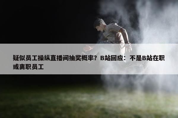 疑似员工操纵直播间抽奖概率？B站回应：不是B站在职或离职员工