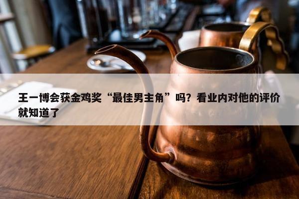 王一博会获金鸡奖“最佳男主角”吗？看业内对他的评价就知道了