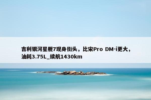 吉利银河星舰7现身街头，比宋Pro DM-i更大，油耗3.75L_续航1430km